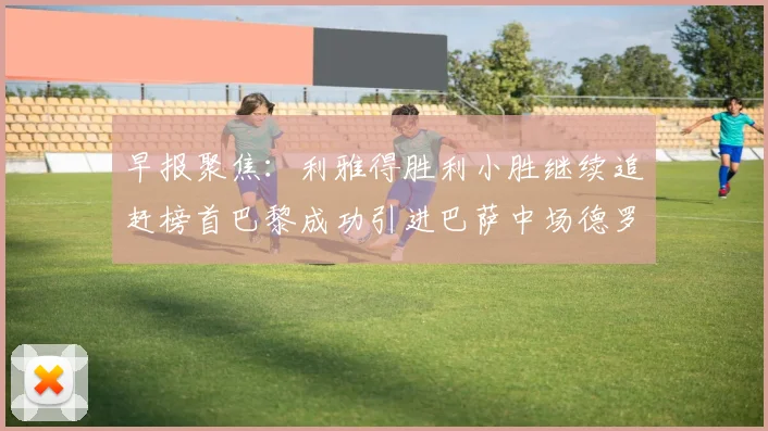 早报聚焦：利雅得胜利小胜继续追赶榜首巴黎成功引进巴萨中场德罗