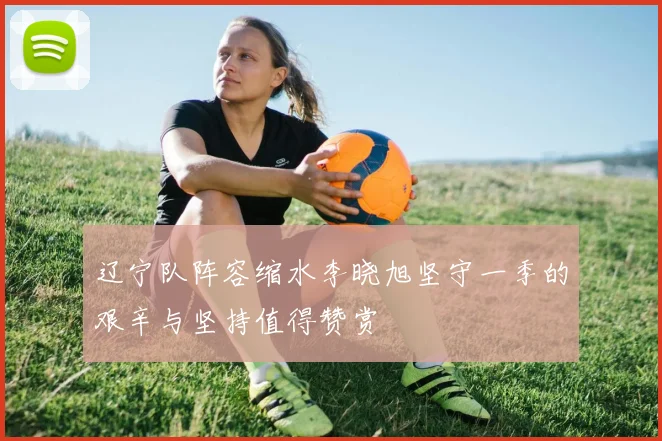 辽宁队阵容缩水李晓旭坚守一季的艰辛与坚持值得赞赏
