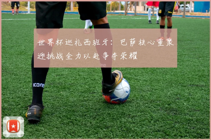 世界杯巡礼西班牙：巴萨核心重聚迎挑战全力以赴争夺荣耀