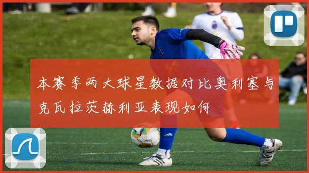 本赛季两大球星数据对比奥利塞与克瓦拉茨赫利亚表现如何