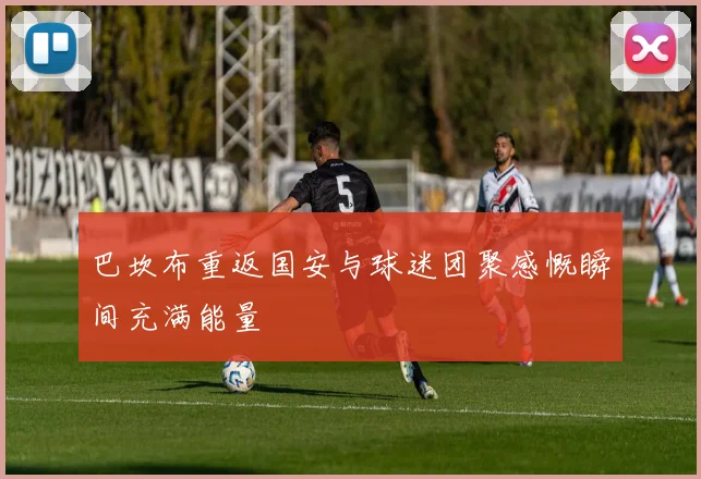 巴坎布重返国安与球迷团聚感慨瞬间充满能量