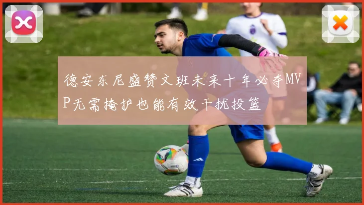 德安东尼盛赞文班未来十年必夺MVP无需掩护也能有效干扰投篮