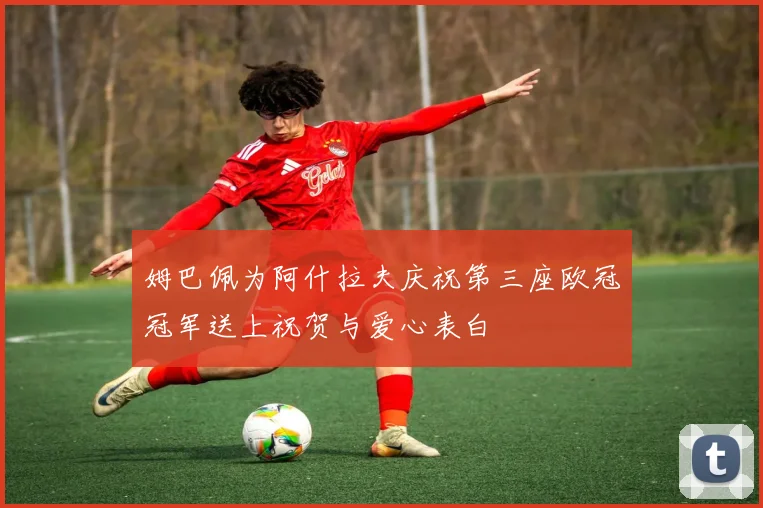 姆巴佩为阿什拉夫庆祝第三座欧冠冠军送上祝贺与爱心表白