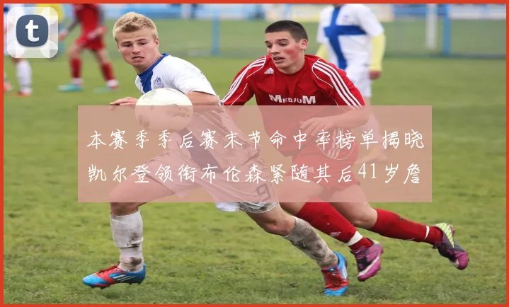 本赛季季后赛末节命中率榜单揭晓凯尔登领衔布伦森紧随其后41岁詹姆斯也在其中