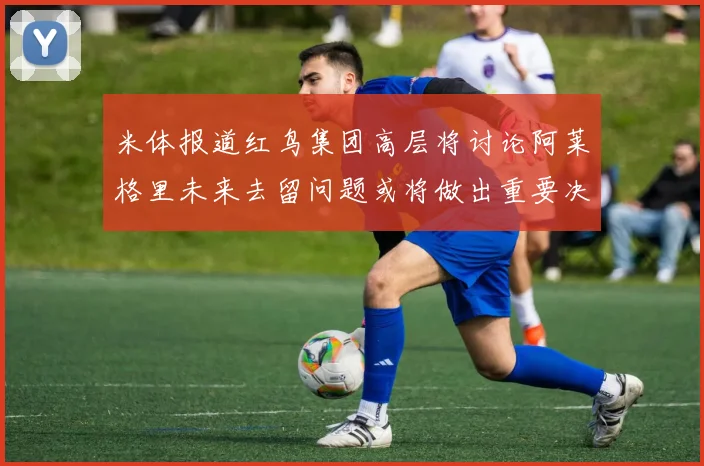 米体报道红鸟集团高层将讨论阿莱格里未来去留问题或将做出重要决定
