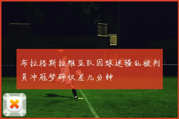 布拉格斯拉维亚队因球迷骚乱被判负冲冠梦碎仅差几分钟