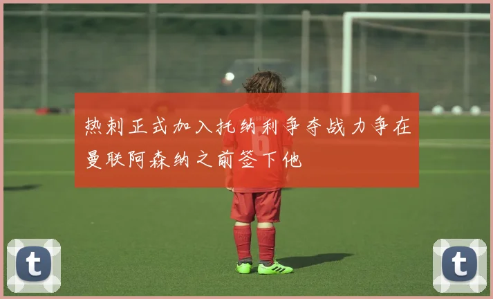 热刺正式加入托纳利争夺战力争在曼联阿森纳之前签下他