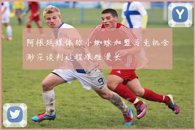 阿根廷媒体称小蜘蛛加盟马竞机会渺茫谈判过程艰难漫长