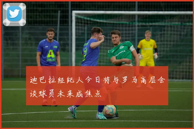 迪巴拉经纪人今日将与罗马高层会谈球员未来成焦点