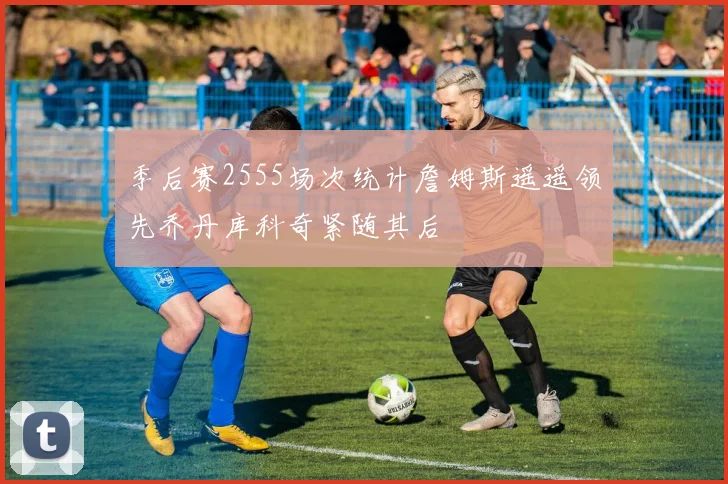 季后赛2555场次统计詹姆斯遥遥领先乔丹库科奇紧随其后