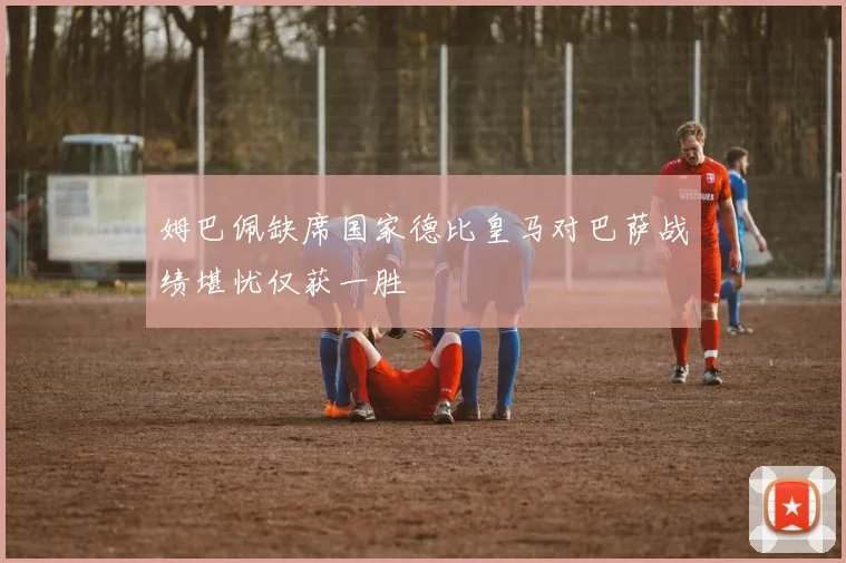 姆巴佩缺席国家德比皇马对巴萨战绩堪忧仅获一胜